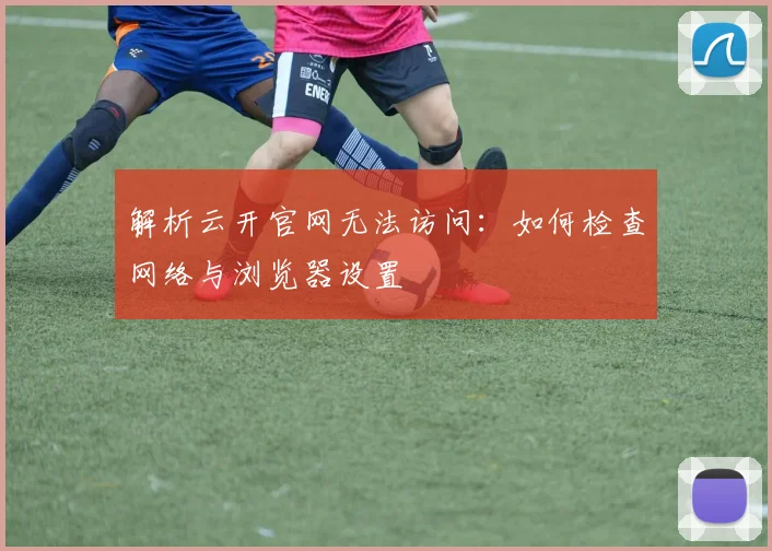 解析云开官网无法访问：如何检查网络与浏览器设置