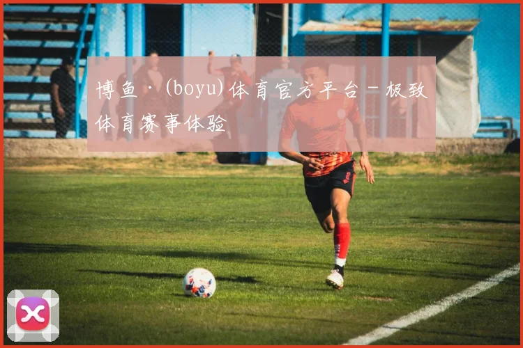 博鱼·(boyu)体育官方平台 - 极致体育赛事体验