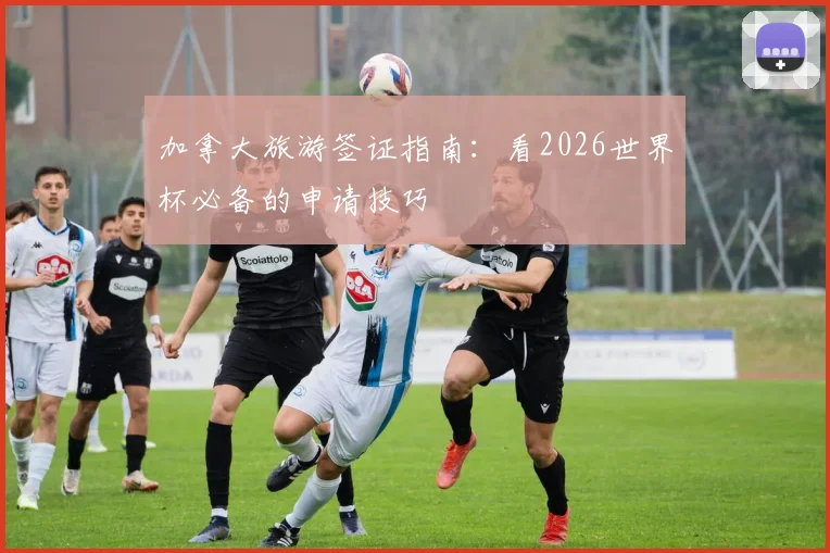 加拿大旅游签证指南：看2026世界杯必备的申请技巧