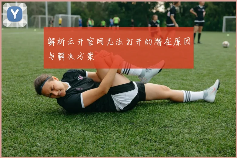 解析云开官网无法打开的潜在原因与解决方案